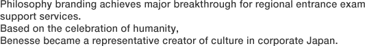 Philosophy branding achieves major breakthrough for regional entrance exam support services. Based on the celebration of humanity, Benesse became a representative creator of culture in corporate Japan.
