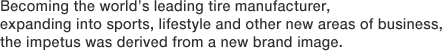 Becoming the world's leading tire manufacturer, expanding into sports, lifestyle and other new areas of business, the impetus was derived from a new brand image.