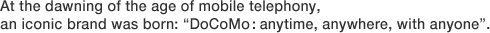 At the dawning of the age of mobile telephony, an iconic brand was born: "DoCoMo: anytime, anywhere, with anyone".