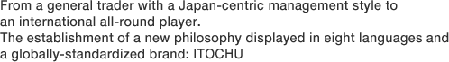 From a general trader with a Japan-centric management style to an international all-round player. The establishment of a new philosophy displayed in eight languages and a globally-standardized brand: ITOCHU