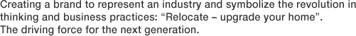 Creating a brand to represent an industry and symbolize the revolution in thinking and business practices: “Relocate – upgrade your home”. The driving force for the next generation.