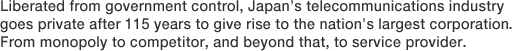 Liberated from government control, Japan's telecommunications industry goes private after 115 years to give rise to the nation's largest corporation. From monopoly to competitor, and beyond that, to service provider.
