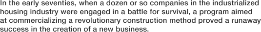 In the early seventies, when a dozen or so companies in the industrialized housing industry were engaged in a battle for survival, a program aimed at commercializing a revolutionary construction method proved a runaway success in the creation of a new business.